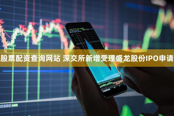 股票配资查询网站 深交所新增受理盛龙股份IPO申请