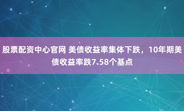 股票配资中心官网 美债收益率集体下跌，10年期美债收益率跌7.58个基点