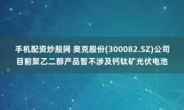 手机配资炒股网 奥克股份(300082.SZ)公司目前聚乙二醇产品暂不涉及钙钛矿光伏电池