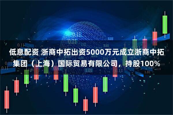 低息配资 浙商中拓出资5000万元成立浙商中拓集团（上海）国际贸易有限公司，持股100%