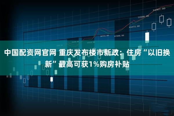 中国配资网官网 重庆发布楼市新政：住房“以旧换新”最高可获1%购房补贴
