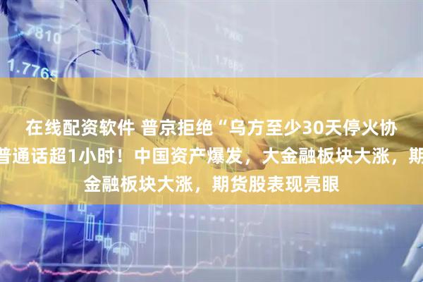 在线配资软件 普京拒绝“乌方至少30天停火协议”，与特朗普通话超1小时！中国资产爆发，大金融板块大涨，期货股表现亮眼