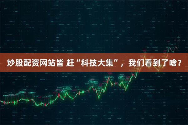 炒股配资网站皆 赶“科技大集”，我们看到了啥？