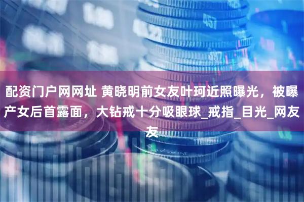 配资门户网网址 黄晓明前女友叶珂近照曝光，被曝产女后首露面，大钻戒十分吸眼球_戒指_目光_网友